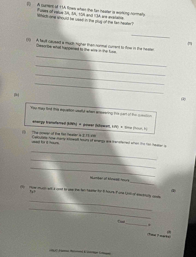 A current of 11A flows when the fan heater is working normally. 
Fuses of value 3A, 5A, 10A and 13A are available. 
Which one should be used in the plug of the fan heater? 
_ 
(1) 
(ii) A fault caused a much higher than normal current to flow in the heater. 
_ 
Describe what happened to the wire in the fuse. 
_ 
_ 
(b) 
_ 
(2) 
You may find this equation useful when answering this part of the question 
energy transferred (kWh) = power (kilowatt, kW) × time (hour, h)
(i) The power of the fan heater is 2.75 kW
Calculate how many kilowatt hours of energy are transferred when the fan heater is 
used for 6 hours. 
_ 
_ 
_ 
_ 
Number of kilowatt hours
_ 
(II) How much will it cost to use the fan heater for 6 hours if one Unit of electricity costs 7p? 
(2) 
_ 
_ 
Cost 
D 
(2) 
(Total 7 marks) 
HRUC (Hanew Ronmond & Ubrdge Colleges)