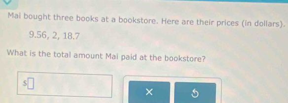 Mai bought three books at a bookstore. Here are their prices (in dollars).
9.56, 2, 18.7
What is the total amount Mai paid at the bookstore? 
×