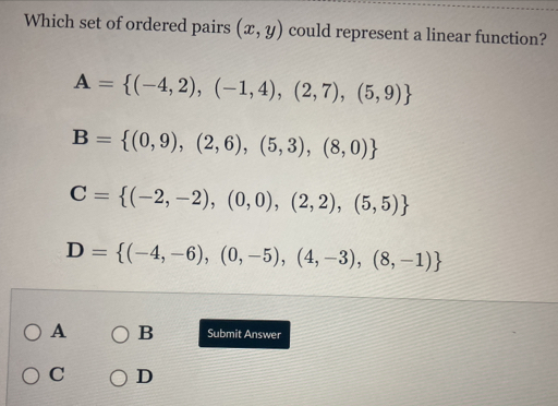 Which set of ordered pairs (x,y) could represent a linear function?
A= (-4,2),(-1,4),(2,7),(5,9)
B= (0,9),(2,6),(5,3),(8,0)
C= (-2,-2),(0,0),(2,2),(5,5)
D= (-4,-6),(0,-5),(4,-3),(8,-1)
A B Submit Answer
C D