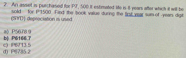 An asset is purchased for P7, 500.It estimated life is 8 years after which it will be
sold for P1500. Find the book value during the first year sum-of -years digit
(SYD) depreciation is used.
a) P5678.9
b) P6166.7
c) P6713.5
d) P6785.2