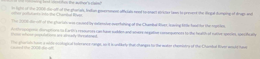 he following best identifies the author's claim? 
In light of the 2008 die-off of the gharials, Indian government officials need to enact stricter laws to prevent the illegal dumping of drugs and 
other pollutants into the Chambal River. 
The 2008 die-off of the gharials was caused by extensive overfishing of the Chambal River, leaving little food for the reptiles. 
Anthropogenic disruptions to Earth's resources can have sudden and severe negative consequences to the health of native species, specifically 
those whose populations are already threatened. 
caused the 2008 die-off. The gharials have a wide ecological tolerance range, so it is unlikely that changes to the water chemistry of the Chambal River would have