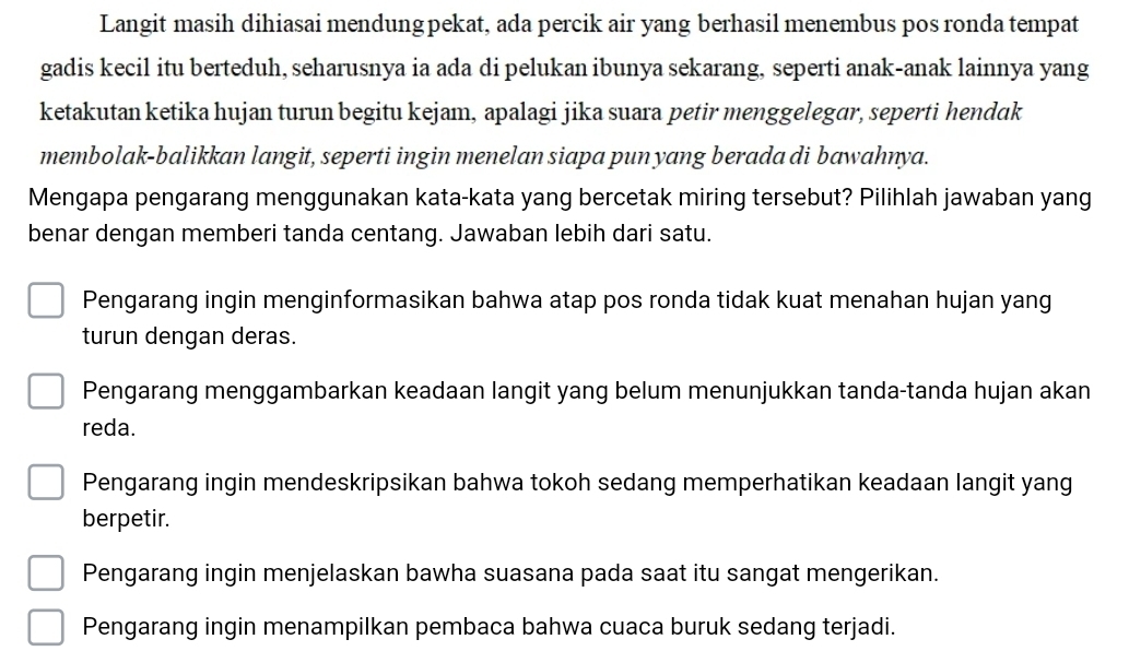 Langit masih dihiasai mendung pekat, ada percik air yang berhasil menembus pos ronda tempat
gadis kecil itu berteduh, seharusnya ia ada di pelukan ibunya sekarang, seperti anak-anak lainnya yang
ketakutan ketika hujan turun begitu kejam, apalagi jika suara petir menggelegar, seperti hendɑk
membolak-balikkan langit, seperti ingin menelan siapa pun yang berada di bawahnya.
Mengapa pengarang menggunakan kata-kata yang bercetak miring tersebut? Pilihlah jawaban yang
benar dengan memberi tanda centang. Jawaban lebih dari satu.
Pengarang ingin menginformasikan bahwa atap pos ronda tidak kuat menahan hujan yang
turun dengan deras.
Pengarang menggambarkan keadaan langit yang belum menunjukkan tanda-tanda hujan akan
reda.
Pengarang ingin mendeskripsikan bahwa tokoh sedang memperhatikan keadaan langit yang
berpetir.
Pengarang ingin menjelaskan bawha suasana pada saat itu sangat mengerikan.
Pengarang ingin menampilkan pembaca bahwa cuaca buruk sedang terjadi.