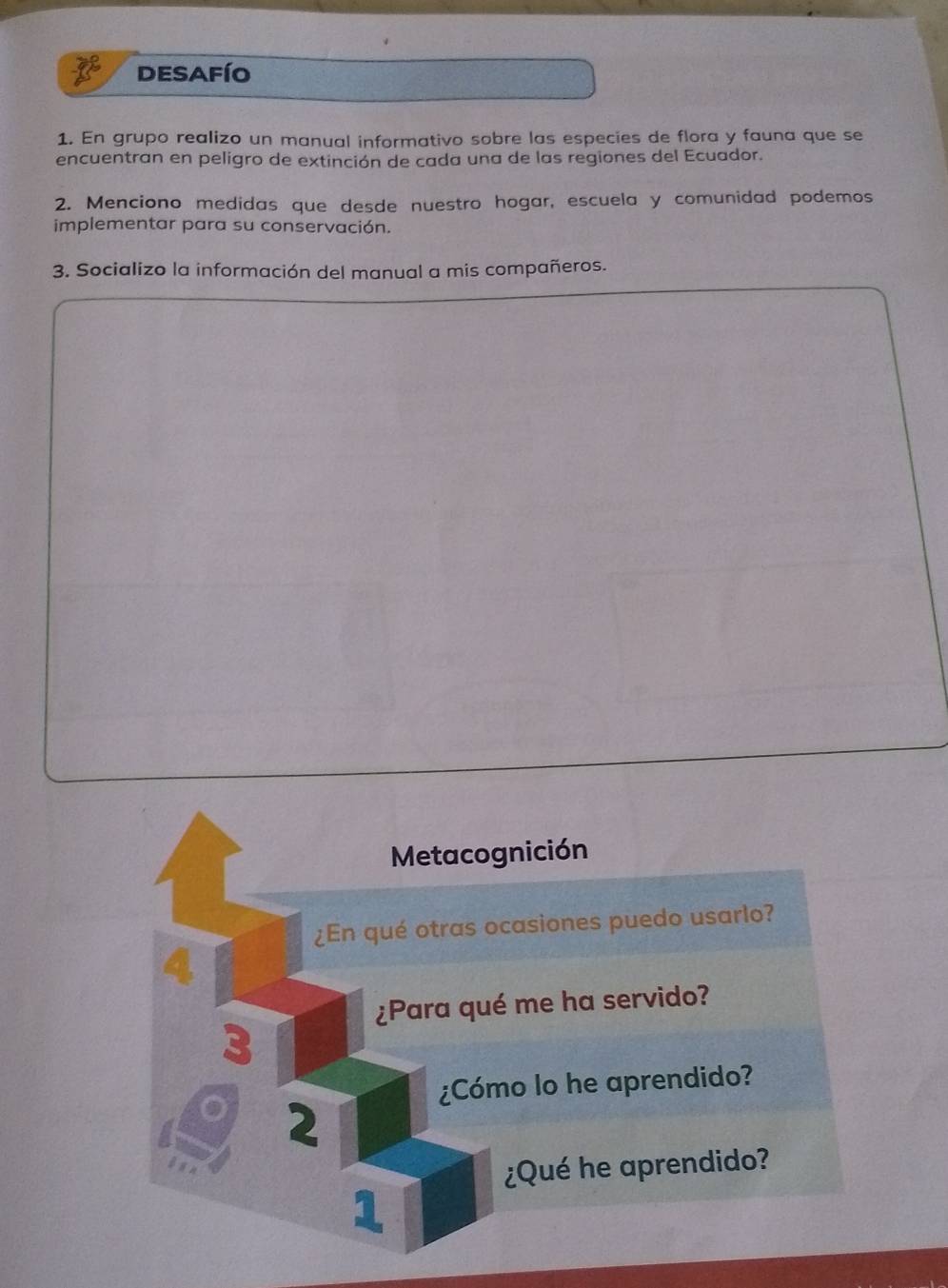 Desafío 
1. En grupo realizo un manual informativo sobre las especies de flora y fauna que se 
encuentran en peligro de extinción de cada una de las regiones del Ecuador. 
2. Menciono medidas que desde nuestro hogar, escuela y comunidad podemos 
implementar para su conservación. 
3. Socializo la información del manual a mis compañeros.