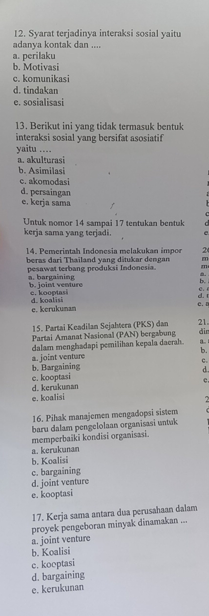 Syarat terjadinya interaksi sosial yaitu
adanya kontak dan ....
a. perilaku
b. Motivasi
c. komunikasi
d. tindakan
e. sosialisasi
13. Berikut ini yang tidak termasuk bentuk
interaksi sosial yang bersifat asosiatif
yaitu ..
a. akulturasi
b. Asimilasi
c. akomodasi
d. persaingan
e. kerja sama
Untuk nomor 14 sampai 17 tentukan bentuk
kerja sama yang terjadi.
e
14. Pemerintah Indonesia melakukan impor 2 (
beras dari Thailand yang ditukar dengan m
pesawat terbang produksi Indonesia. m
a. bargaining
a.
b.
b. joint venture
c. kooptasi d. t C.I
d. koalisi
e. kerukunan c. a
15. Partai Keadilan Sejahtera (PKS) dan 21.
Partai Amanat Nasional (PAN) bergabung din
dalam menghadapi pemilihan kepala daerah. a.
b.
a. joint venture
b. Bargaining c.
d.
c. kooptasi
d. kerukunan c.
e. koalisi
2
16. Pihak manajemen mengadopsi sistem
baru dalam pengelolaan organisasi untuk
memperbaiki kondisi organisasi.
a. kerukunan
b. Koalisi
c. bargaining
d. joint venture
e. kooptasi
17. Kerja sama antara dua perusahaan dalam
proyek pengeboran minyak dinamakan ...
a. joint venture
b. Koalisi
c. kooptasi
d. bargaining
e. kerukunan