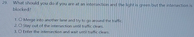 What should you do if you are at an intersection and the light is green but the intersection is 
blocked? 
1. O Merge into another lane and try to go around the traffic. 
2. O Stay out of the intersection until traffic clears. 
3. O Enter the intersection and wait until traffic clears.