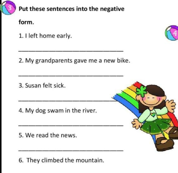 Put these sentences into the negative 
form. 
1. I left home early. 
4 
_ 
2. My grandparents gave me a new bike. 
_ 
3. Susan felt sick. 
_ 
4. My dog swam in the river. 
_ 
5. We read the news. 
_ 
6. They climbed the mountain.