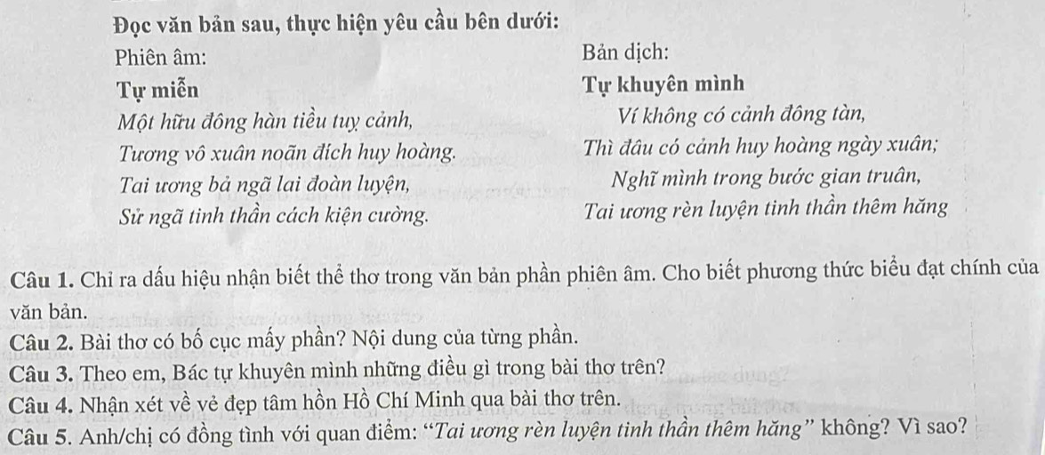 Đọc văn bản sau, thực hiện yêu cầu bên dưới: 
Phiên âm: Bản dịch: 
Tự miễn Tự khuyên mình 
Một hữu đông hàn tiều tuỵ cảnh, Ví không có cảnh đông tàn, 
Tương vô xuân noãn đích huy hoàng. Thì đâu có cảnh huy hoàng ngày xuân; 
Tai ương bả ngã lai đoàn luyện, Nghĩ mình trong bước gian truân, 
Sử ngã tinh thần cách kiện cường. Tai ương rèn luyện tinh thần thêm hăng 
Câu 1. Chỉ ra dấu hiệu nhận biết thể thơ trong văn bản phần phiên âm. Cho biết phương thức biểu đạt chính của 
văn bản. 
Câu 2. Bài thơ có bố cục mấy phần? Nội dung của từng phần. 
Câu 3. Theo em, Bác tự khuyên mình những điều gì trong bài thơ trên? 
Câu 4. Nhận xét về vẻ đẹp tâm hồn Hồ Chí Minh qua bài thơ trên. 
Câu 5. Anh/chị có đồng tình với quan điểm: “Tai ương rèn luyện tinh thần thêm hăng” không? Vì sao?