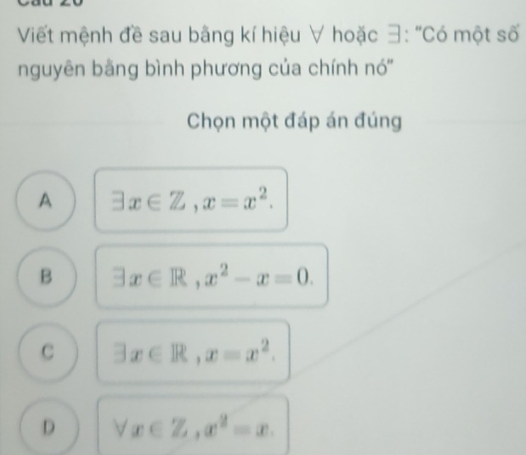 Viết mệnh đề sau bằng kí hiệu ∀ hoặc 3: "Có một số
nguyên bằng bình phương của chính nó''
Chọn một đáp án đúng
A exists x∈ Z, x=x^2.
B exists x∈ R, x^2-x=0.
C exists x∈ R, x=x^2.
D forall x∈ Z, x^2=x.