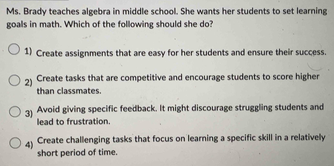 Ms. Brady teaches algebra in middle school. She wants her students to set learning
goals in math. Which of the following should she do?
1) Create assignments that are easy for her students and ensure their success.
2) Create tasks that are competitive and encourage students to score higher
than classmates.
3) Avoid giving specific feedback. It might discourage struggling students and
lead to frustration.
4) Create challenging tasks that focus on learning a specific skill in a relatively
short period of time.