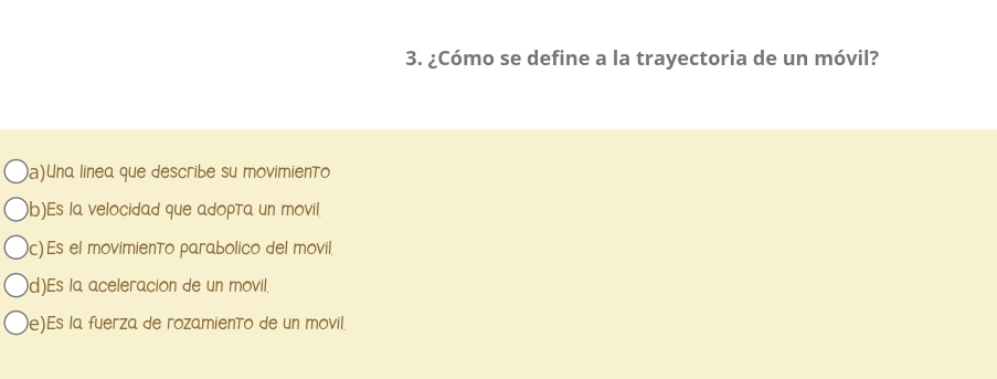 ¿Cómo se define a la trayectoria de un móvil?
a)Una linea que describe su movimiento
b)Es la velocidad que adopta un movil.
c) Es el movimiento parabolico del movil.
d)Es la aceleracion de un movil.
e)Es la fuerza de rozamiento de un movil.