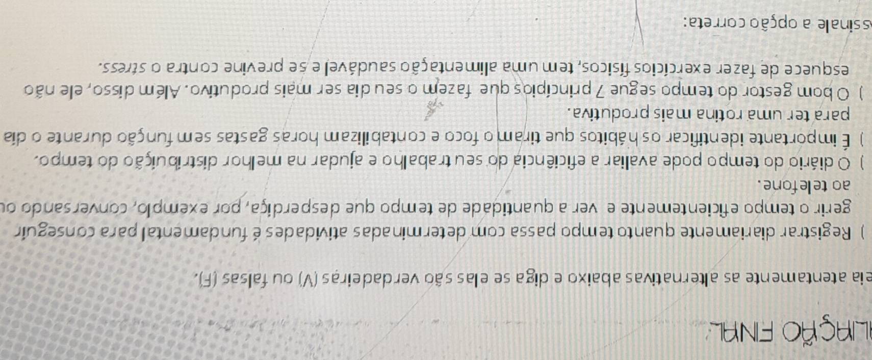 FLiAÇÃO FINAL 
eia atentamente as alternativas abaixo e diga se elas são verdadeiras (V) ou falsas (F). 
) Registrar diariamente quanto tempo passa com determinadas atividades é fundamental para conseguir 
gerir o tempo eficientemente e ver a quantidade de tempo que desperdiça, por exemplo, conversando ou 
ao telefone . 
) O diário do tempo pode avaliar a eficiência do seu trabalho e ajudar na melhor distribuição do tempo. 
) É importante identificar os hábitos que tiram o foco e contabilizam horas gastas sem função durante o día 
para ter uma rotina mais produtiva. 
) O bom gestor do tempo segue 7 princípios que fazem o seu dia ser mais produtivo. Além disso, ele não 
esquece de fazer exercícios físicos, tem uma alimentação saudável e se previne contra o stress. 
ssinale a opção correta: