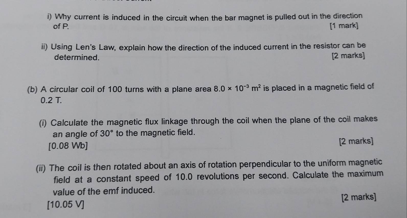 Why current is induced in the circuit when the bar magnet is pulled out in the direction 
of P. [1 mark] 
ii) Using Len's Law, explain how the direction of the induced current in the resistor can be 
determined. [2 marks] 
(b) A circular coil of 100 turns with a plane area 8.0* 10^(-3)m^2 is placed in a magnetic field of
0.2 T. 
(i) Calculate the magnetic flux linkage through the coil when the plane of the coil makes 
an angle of 30° to the magnetic field. 
[ 0.08 Wb] [2 marks] 
(ii) The coil is then rotated about an axis of rotation perpendicular to the uniform magnetic 
field at a constant speed of 10.0 revolutions per second. Calculate the maximum 
value of the emf induced. 
[10.05 V] [2 marks]