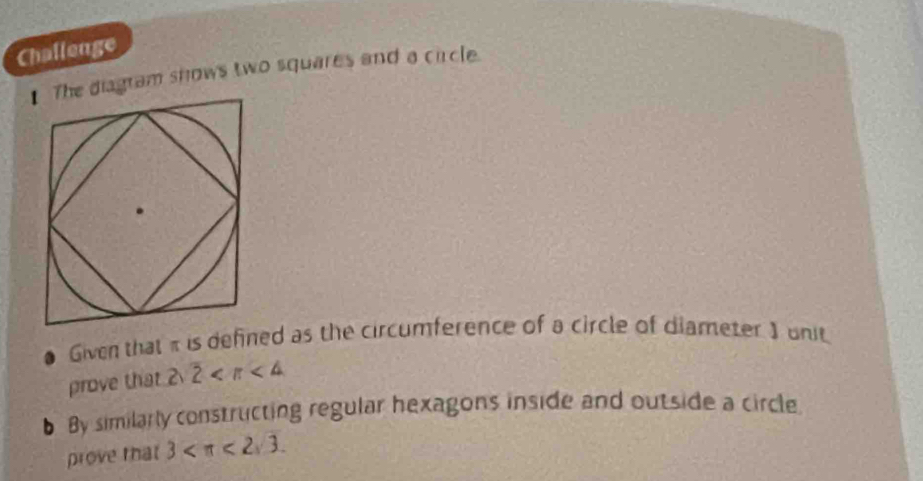 Challenge 
The diagram snows two squares and a circle. 
Given that π is defined as the circumference of a circle of diameter ) unit 
prove that 2 2 3 <2sqrt(3).