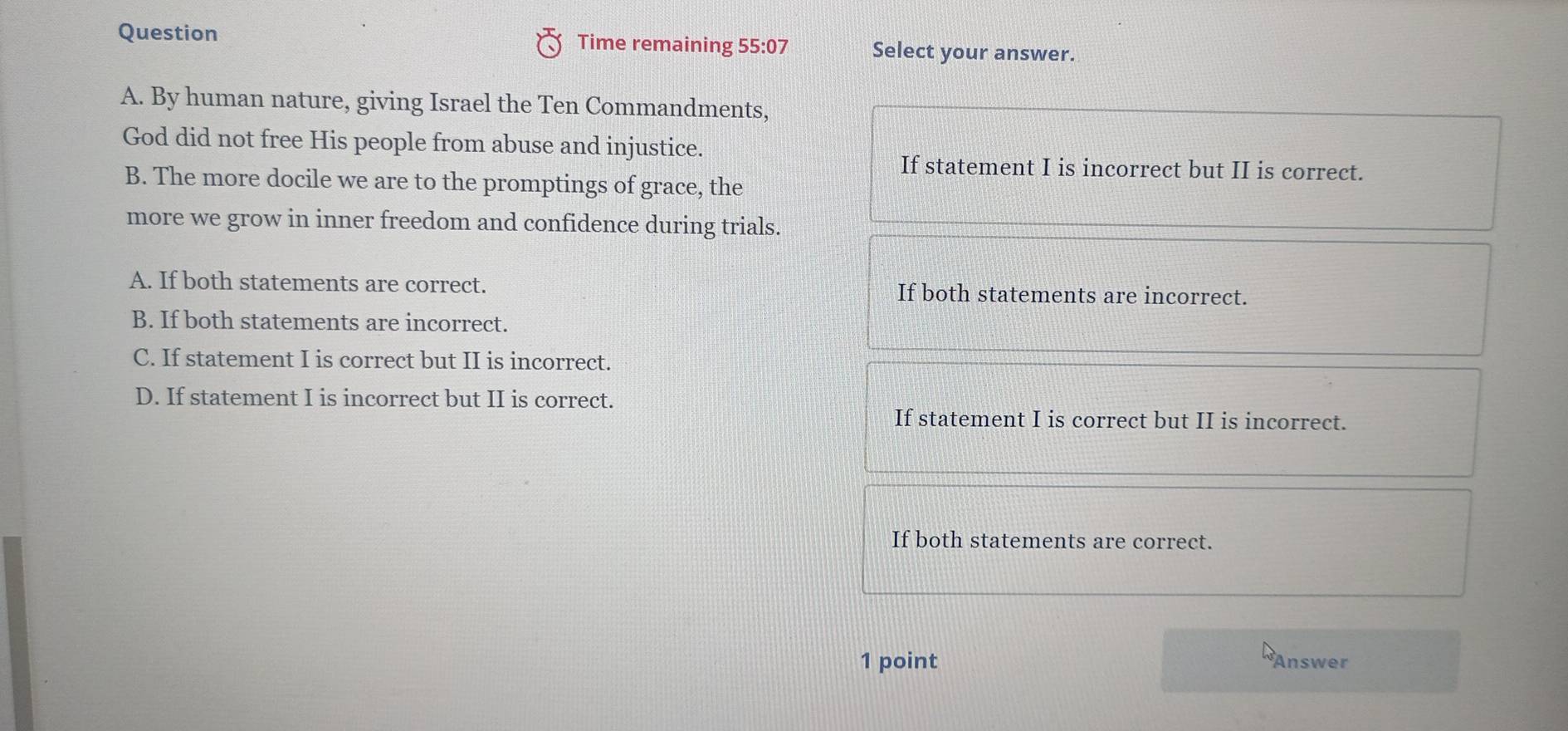 Question Time remaining 55:07 Select your answer.
A. By human nature, giving Israel the Ten Commandments,
God did not free His people from abuse and injustice.
If statement I is incorrect but II is correct.
B. The more docile we are to the promptings of grace, the
more we grow in inner freedom and confidence during trials.
A. If both statements are correct. If both statements are incorrect.
B. If both statements are incorrect.
C. If statement I is correct but II is incorrect.
D. If statement I is incorrect but II is correct.
If statement I is correct but II is incorrect.
If both statements are correct.
1 point Answer