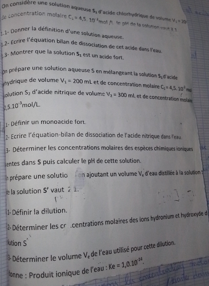 On considère une solution aqueuse S_1 d lacide chlorhydrique de volume V_1=20°
de concentration molaire C_1=4,5.10^(-2) n ol n le pH de la solution saût 3 1 
1.1- Donner la définition d'une solution aqueuse. 
1.2- Écrire l'équation bilan de dissociation de cet acide dans l'eau 
3- Montrer que la solution S_1 est un acide fort. 
prépare une solution aqueuse S en mélangeant la solution S_1 d'acide 
hydrique de volume V_1=200mL et de concentration molaire C_1=4,5,10^(-2)mr
olution S_2 d'acide nitrique de volume V_2=300ml et de concentration molai
5.10^(-3)mol/L
1- Définir un monoacide fort. 
2- Ecrire l'équation-bilan de dissociation de l'acide nitrique dans l'eau 
3- Déterminer les concentrations molaires des espèces chimiques ioniques 
entes dans S puis calculer le pH de cette solution. 
In prépare une solutio on ajoutant un volume V_e d'eau distillée à la solution 
e la solution S' vaut 21. 
1- Définir la dilution. 
2- Déterminer les cr centrations molaires des ions hydronium et hydroxyde de 
ution S 
3 Déterminer le volume V_e de l'eau utilisé pour cette dilution. 
onne : Produit ionique de l'eau : Ke=1,0.10^(-14).