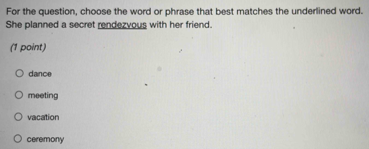 For the question, choose the word or phrase that best matches the underlined word.
She planned a secret rendezvous with her friend.
(1 point)
dance
meeting
vacation
ceremony