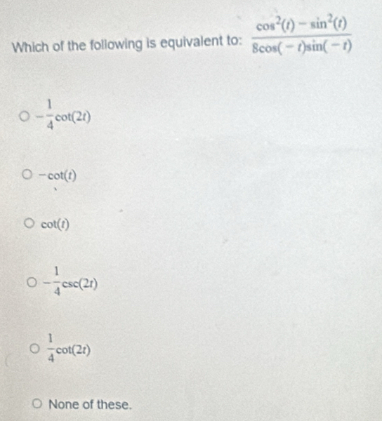 Which of the following is equivalent to:  (cos^2(t)-sin^2(t))/8cos (-t)sin (-t) 
- 1/4 cot (2t)
-cot (t)
cot (t)
- 1/4 csc (2t)
 1/4 cot (2t)
None of these.