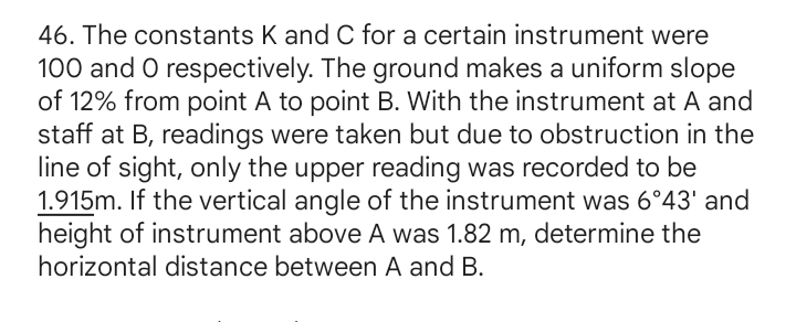 The constants K and C for a certain instrument were
100 and 0 respectively. The ground makes a uniform slope 
of 12% from point A to point B. With the instrument at A and 
staff at B, readings were taken but due to obstruction in the 
line of sight, only the upper reading was recorded to be
1.915m. If the vertical angle of the instrument was 6°43' and 
height of instrument above A was 1.82 m, determine the 
horizontal distance between A and B.