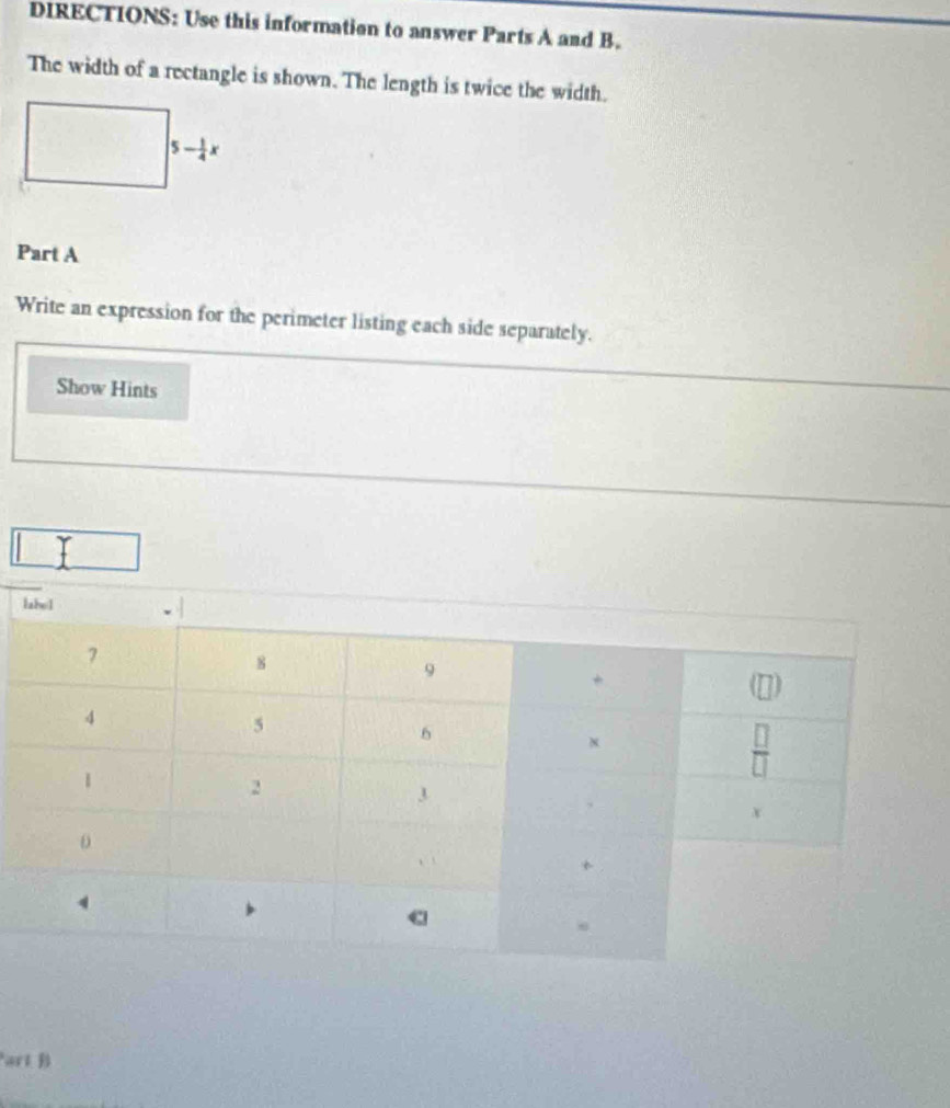 DIRECTIONS: Use this information to answer Parts A and B.
The width of a rectangle is shown. The length is twice the width.
Part A
Write an expression for the perimeter listing each side separately.
Show Hints
art B