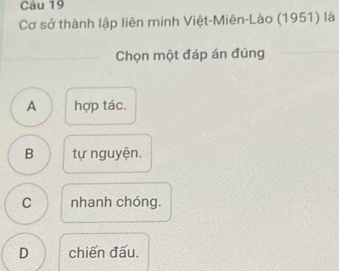 Cơ sở thành lập liên minh Việt-Miên-Lào (1951) là
Chọn một đáp án đúng
A hợp tác.
B tự nguyện.
C nhanh chóng.
D chiến đấu.