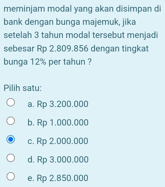 meminjam modal yang akan disimpan di
bank dengan bunga majemuk, jika
setelah 3 tahun modal tersebut menjadi
sebesar Rp 2.809.856 dengan tingkat
bunga 12% per tahun ?
Pilih satu:
a. Rp 3.200.000
b. Rp 1.000.000
c. Rp 2.000.000
d. Rp 3.000.000
e. Rp 2.850.000