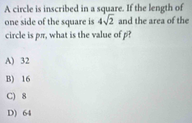 A circle is inscribed in a square. If the length of
one side of the square is 4sqrt(2) and the area of the
circle is pπ, what is the value of p?
A) 32
B) 16
C) 8
D) 64