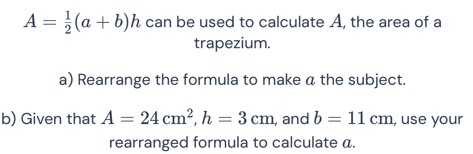 A= 1/2 (a+b)h can be used to calculate A, the area of a 
trapezium. 
a) Rearrange the formula to make a the subject. 
b) Given that A=24cm^2, h=3cm , and b=11cm , use your 
rearranged formula to calculate a.