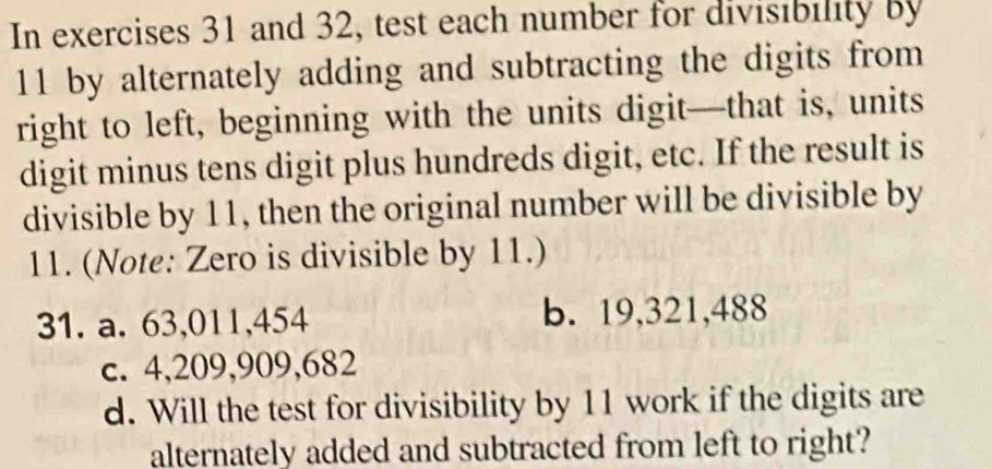 In exercises 31 and 32, test each number for divisibility by
11 by alternately adding and subtracting the digits from
right to left, beginning with the units digit—that is, units
digit minus tens digit plus hundreds digit, etc. If the result is
divisible by 11, then the original number will be divisible by
11. (Note: Zero is divisible by 11.)
31. a. 63,011,454 b. 19,321,488
c. 4,209,909,682
d. Will the test for divisibility by 11 work if the digits are
alternately added and subtracted from left to right?