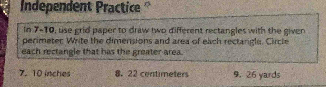 Independent Practice 
In 7-10, use grid paper to draw two different rectangles with the given 
perimeter Write the dimensions and area of each rectangle. Circle 
each rectangle that has the greater area . 
7. 10 inches 8. 22 centimeters 9. 26 yards