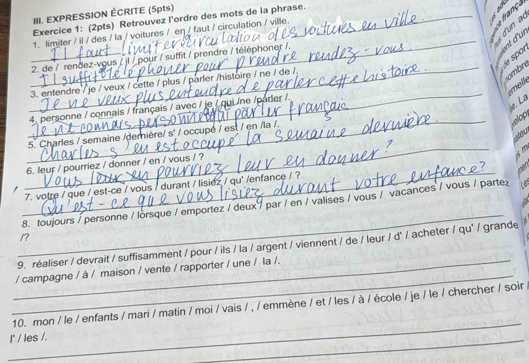 EXPRESSION ÉCRITE (5pts) 
_Exercice 1: (2pts) Retrouvez l'ordre des mots de la phrase. 
5 5 
e frança 
1. limiter / il / des / la / voitures / eŋ / faut / circulation / ville. 
_lent d'ur 
_ 
de spor 
2. de / rendez-vous / jl / pour / suffit / prendre / téléphoner /. 
_ 
3. entendre / je / veux / cette / plus / parler /histoire / ne / de /. 
ombre 
melle 
e. La 
_ 
4. personne / connais / français / avec / je / qui /ne /parler /. 
welop 
_ 
ateu 
5. Charles / semaine /demière/ s' / occupe / est / en /la /. 
6. leur / pourriez / donner / en / vous / ? 
men 
7. votre / que / est-ce / vous / durant / lisiez / qu' /enfance / ? 
1 
_ 
_ 
8. toujours / personne / lorsque / emportez / deux 7 par / en / valises / vous / vacances / vous / parte L 
/? 
9. réaliser / devrait / suffisamment / pour / ils / la / argent / viennent / de / leur / d' / acheter / qu' / grande 
_ 
_/ campagne / à / maison / vente / rapporter / une / la /. 
_ 
10. mon / le / enfants / mari / matin / moi / vais / , / emmène / et / les / à / école / je / le / chercher / soir 
I' / les /. 
_