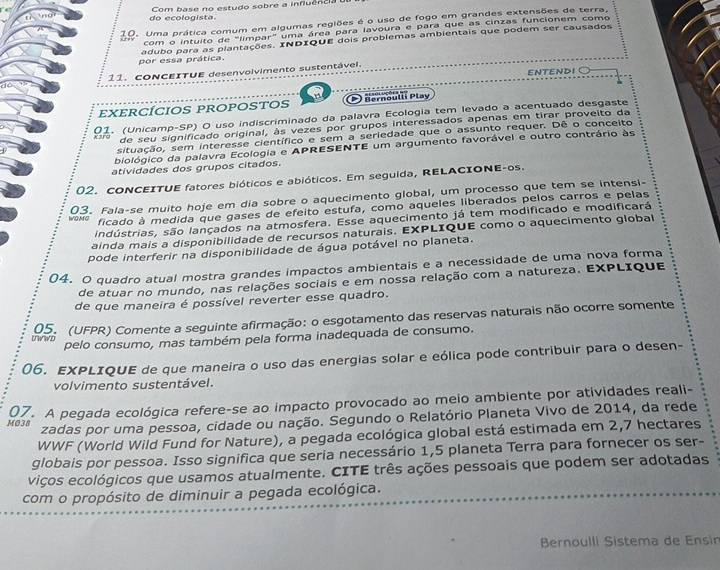 do ecologista. Com base no estudo sobre a influência 
10. Uma prática comum em algumas regiões é o uso de fogo em grandes extensões de terra,
com o intuito de "limpar" uma área para lavoura e para que as cinzas funcionem como
por essa prática. adubo para as plantações. INDIQUE dois problemas ambientais que podem ser causados
d 11. ConCEITUE desenvolvimento sustentável. ENTENDI
EXERCÍCIOS PROPOSTOS O Bernoulli Play
xarg 01. (Unicamp-SP) O uso indiscriminado da palavra Ecologia tem levado a acentuado desgaste
de seu significado original, às vezes por grupos interessados apenas em tirar proveito da
situação, sem interesse científico e sem a seriedade que o assunto requer. Dê o conceito
biológico da palavra Ecologia e APRESENTE um argumento favorável e outro contrário às
atividades dos grupos citados.
02. CONCEITUE fatores bióticos e abióticos. Em seguida, RELACIONE-os.
03. Fala-se muito hoje em dia sobre o aquecimento global, um processo que tem se intensi-
ficado à medida que gases de efeito estufa, como aqueles liberados pelos carros e pelas
lIndústrias, são lançados na atmosfera. Esse aquecimento já tem modificado e modificará
ainda mais a disponibilidade de recursos naturais. EXPLIQUE como o aquecimento global
pode interferir na disponibilidade de água potável no planeta.
04. O quadro atual mostra grandes impactos ambientais e a necessidade de uma nova forma
de atuar no mundo, nas relações sociais e em nossa relação com a natureza. EXPLIQue
de que maneira é possível reverter esse quadro.
05. (UFPR) Comente a seguinte afirmação: o esgotamento das reservas naturais não ocorre somente
pelo consumo, mas também pela forma inadequada de consumo.
06. EXPLIQUE de que maneira o uso das energias solar e eólica pode contribuir para o desen-
volvimento sustentável.
07. A pegada ecológica refere-se ao impacto provocado ao meio ambiente por atividades reali-
M038
zadas por uma pessoa, cidade ou nação. Segundo o Relatório Planeta Vivo de 2014, da rede
WWF (World Wild Fund for Nature), a pegada ecológica global está estimada em 2,7 hectares
globais por pessoa. Isso significa que seria necessário 1,5 planeta Terra para fornecer os ser-
viços ecológicos que usamos atualmente. CITE três ações pessoais que podem ser adotadas
com o propósito de diminuir a pegada ecológica.
Bernoulli Sistema de Ensin