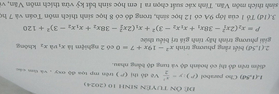 ĐE ÔN TUYÊN SINH 10 (2024) 
1. (1,5d) Cho parabol (P ): y= x^2/2  Vẽ đồ thị (P ) trên mp tọa độ oxy , và tìm các 
điểm trên đồ thị có hoành độ và tung độ bằng nhau. 
2. (1,5d) biết rằng phương trình x^2-19x+7=0 có 2 nghiệm là x_1 và x_2 không 
giải phương trình hãy tính giá trị biểu thức
P=x_2(2x_1^(2-38x_1)+x_1x_2-3)^2+x_1(2x_2^(2-38x_2)+x_1x_2-3)^2+120
3.(1đ) Tổ 1 của lớp 9A có 12 học sinh, trong đó có 8 học sinh thích môn Toán và 7 họ 
sinh thích môn Văn. Tính xác suất chọn ra 1 em học sinh bất kỳ vừa thích môn Văn, vì