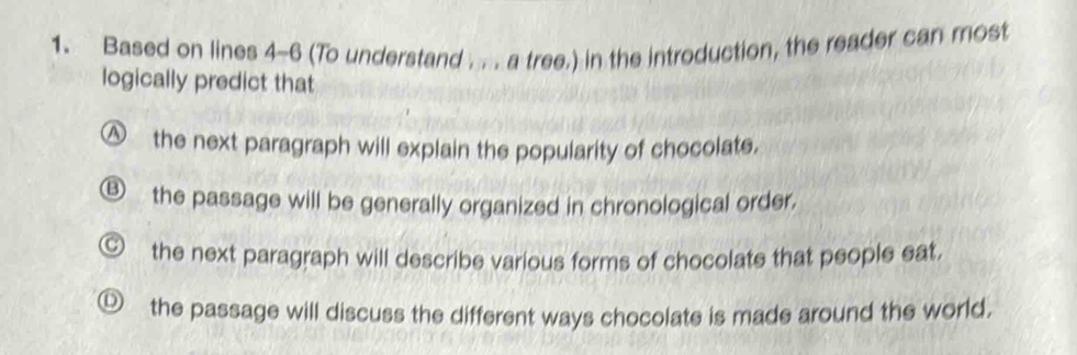 Based on lines 4-6 (To understand . . . a tree.) in the introduction, the reader can most
logically predict that
△ the next paragraph will explain the popularity of chocolate.
5 the passage will be generally organized in chronological order.
the next paragraph will describe various forms of chocolate that people eat.
the passage will discuss the different ways chocolate is made around the world.