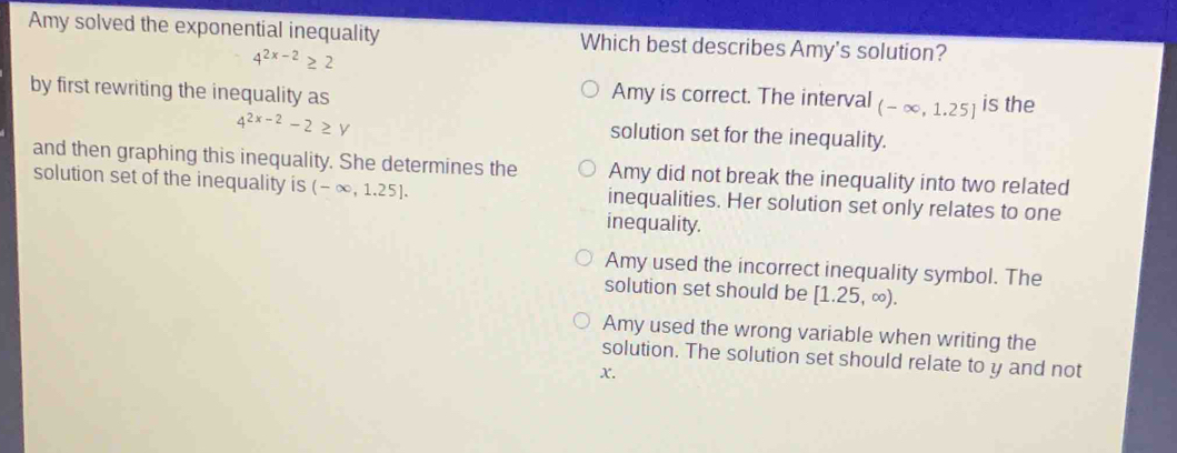 Amy solved the exponential inequality Which best describes Amy's solution?
4^(2x-2)≥ 2
by first rewriting the inequality as Amy is correct. The interval (-∈fty ,1.25] is the
4^(2x-2)-2≥ y
solution set for the inequality.
and then graphing this inequality. She determines the Amy did not break the inequality into two related
solution set of the inequality is (-∈fty ,1.25]. inequalities. Her solution set only relates to one
inequality.
Amy used the incorrect inequality symbol. The
solution set should be [1.25,∈fty ).
Amy used the wrong variable when writing the
solution. The solution set should relate to y and not
x.