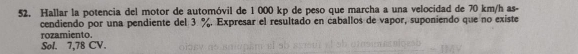 Hallar la potencia del motor de automóvil de 1 000 kp de peso que marcha a una velocidad de 70 km/h as- 
cendiendo por una pendiente del 3 %. Expresar el resultado en caballos de vapor, suponiendo que no existe 
rozamiento. 
Sol. 7,78 CV.