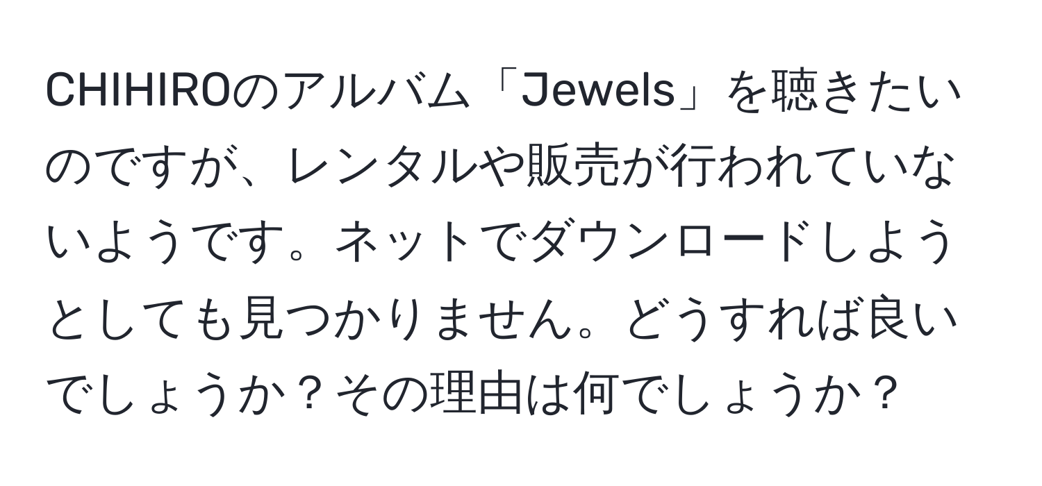 CHIHIROのアルバム「Jewels」を聴きたいのですが、レンタルや販売が行われていないようです。ネットでダウンロードしようとしても見つかりません。どうすれば良いでしょうか？その理由は何でしょうか？