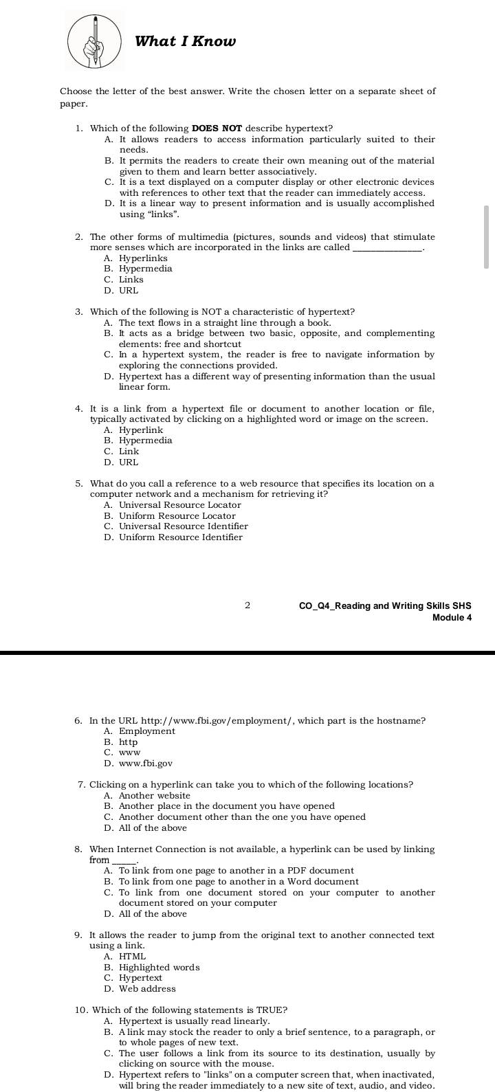 What I Know
Choose the letter of the best answer. Write the chosen letter on a separate sheet of
paper
1. Which of the following DOES NOT describe hypertext?
A. It allows readers to access information particularly suited to their
B. It permits the readers to create their own meaning out of the material
given to them and learn better associatively.
C. It is a text displayed on a computer display or other electronic devices
with references to other text that the reader can immediately access.
D. It is a linear way to present information and is usually accomplished
using “links”.
2. The other forms of multimedia (pictures, sounds and videos) that stimulate
more senses which are incorporated in the links are called_
A. Hyperlinks
B. Hypermedia
C. Links
D,URL
3. Which of the following is NOT a characteristic of hypertext?
A. The text flows in a straight line through a book.
B. It acts as a bridge between two basic, opposite, and complementing
elements: free and shortcut
C. In a hypertext system, the reader is free to navigate information by
exploring the connections provided.
D. Hypertext has a different way of presenting information than the usual
linear form.
4. It is a link from a hypertext file or document to another location or file,
typically activated by clicking on a highlighted word or image on the screen.
A. Hyperlink
B. Hypermedia
C. Link
D. URL
5. What do you call a reference to a web resource that specifies its location on a
computer network and a mechanism for retrieving it?
A. Universal Resource Locator
B. Uniform Resource Locator
2  CO Q4 Reading and Writing Skills SHS
Module 4
6. In the URL http://www.fbi.gov/employment/, which part is the hostname?
A. Employment
B. http
C. www
D. www.fbi.gov
7. Clicking on a hyperlink can take you to which of the following locations?
A. Another website
B. Another place in the document you have opened
C. Another document other than the one you have opened
D. All of the above
8. When Internet Connection is not available, a hyperlink can be used by linking
from_
A. To link from one page to another in a PDF document
B. To link from one page to another in a Word document
C. To link from one document stored on your computer to another
document stored on your computer
D. All of the above
9. It allows the reader to jump from the original text to another connected text
using a link.
A. HTML
B. Highlighted words
C. Hypertext
D. Web address
10. Which of the following statements is TRUE?
A. Hypertext is usually read linearly.
B. A link may stock the reader to only a brief sentence, to a paragraph, or
C. The user follows a link from its source to its destination, usually by
clicking on source with the mouse.
D. Hypertext refers to "links" on a computer screen that, when inactivated.
will bring the reader immediately to a new site of text, audio, and video.