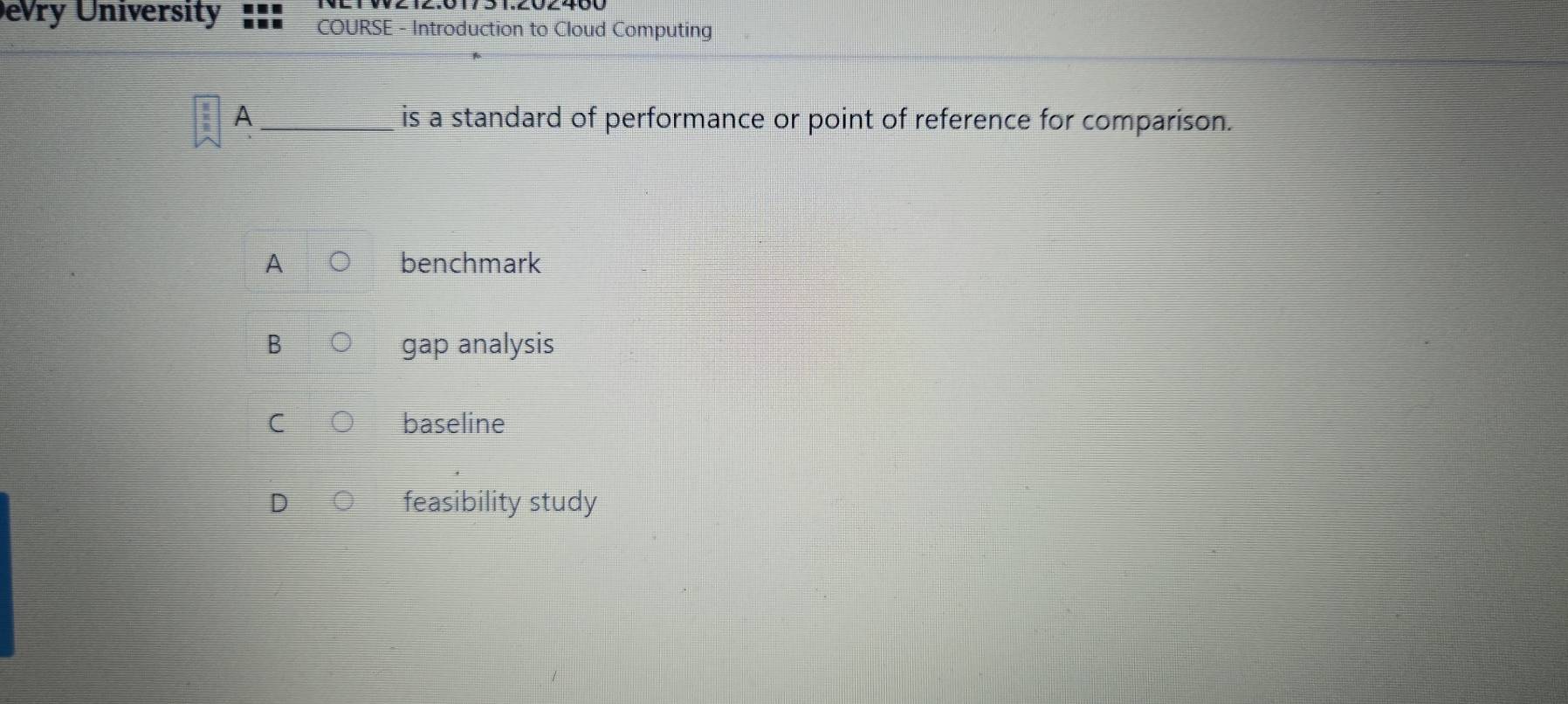 evry University COURSE - Introduction to Cloud Computing
A _is a standard of performance or point of reference for comparison.
A benchmark
B gap analysis
C baseline
D feasibility study