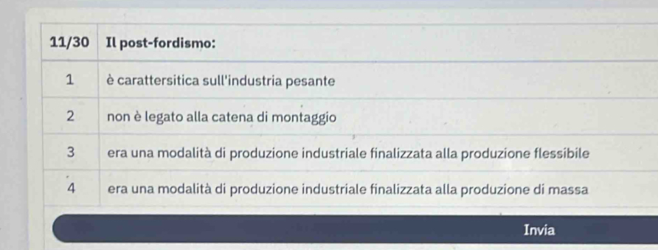 11/30 Il post-fordismo:
1 è carattersitica sull'industria pesante
2 non è legato alla catena di montaggio
3 era una modalità di produzione industriale finalizzata alla produzione flessibile
4 era una modalità di produzione industriale finalizzata alla produzione di massa
Invia