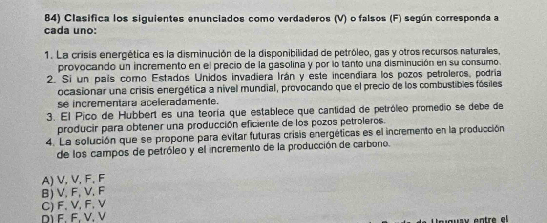 Clasifica los siguientes enunciados como verdaderos (V) o falsos (F) según corresponda a
cada uno:
1. La crisis energética es la disminución de la disponibilidad de petróleo, gas y otros recursos naturales,
provocando un incremento en el precio de la gasolina y por lo tanto una disminución en su consumo.
2. Si un país como Estados Unidos invadiera Irán y este incendiara los pozos petroleros, podría
ocasionar una crisis energética a nivel mundial, provocando que el precio de los combustibles fósiles
se incrementara aceleradamente.
3. El Pico de Hubbert es una teoría que establece que cantidad de petróleo promedio se debe de
producir para obtener una producción eficiente de los pozos petroleros.
4. La solución que se propone para evitar futuras crisis energéticas es el incremento en la producción
de los campos de petróleo y el incremento de la producción de carbono.
A) V, V, F, F
B) V, F, V, F
C) F, V, F, V
D) F. F, V. V
Uruguav entre el