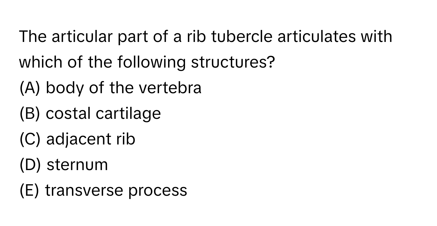 The articular part of a rib tubercle articulates with which of the following structures?

(A) body of the vertebra 
(B) costal cartilage 
(C) adjacent rib 
(D) sternum 
(E) transverse process