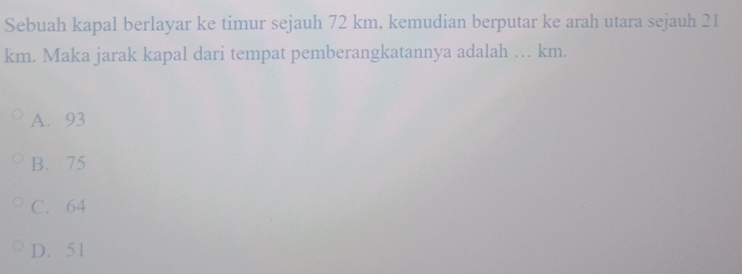 Sebuah kapal berlayar ke timur sejauh 72 km, kemudian berputar ke arah utara sejauh 21
km. Maka jarak kapal dari tempat pemberangkatannya adalah … km.
A. 93
B. 75
C. 64
D. 51