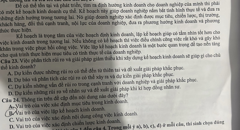 tông t 
Để có thể tồn tại và phát triển, tìm ra định hướng kinh doanh cho doanh nghiệp của mình thì phải
có một kế hoạch kinh doanh cụ thể. Kế hoạch này giúp doanh nghiệp nắm bắt tình hình thực tế và đưa ra
những định hướng trong tương lai. Nó giúp doanh nghiệp xác định được mục tiêu, chiến lược, thị trường,
khách hàng, đổi thủ cạnh tranh, nội lực của doanh nghiệp, đưa ra phương hướng kinh doanh và phương
thức thực hiện.
Kể hoạch là trọng tâm của việc hoạch định kinh doanh, lập kế hoạch giúp có tầm nhìn tốt hơn cho
việc kinh doanh trong tương lai. Nếu không có kế hoạch thì việc điều chỉnh công việc rất khó và gây khó
khăn trong việc phục hồi công việc. Việc lập kế hoạch kinh doanh là một bước quan trọng để tạo nền tảng
cho quá trình thực hiện mục tiêu có tính thực tế của doanh nghiệp.
Câu 23. Việc phân tích rủi ro và giải pháp giảm thiểu khi xây dựng kế hoạch kinh doanh sẽ giúp gì cho chủ
thể kinh doanh?
A. Dự kiến được những rủi ro có thể đến từ thiên tai và đề xuất giải pháp khắc phục.
B. Dự báo và phân tích các rủi ro có thể xảy ra và dự kiến giải pháp khắc phục.
C. Dự kiến những vấn đề rủi ro trong cạnh tranh với doanh nghiệp và giải pháp khắc phục.
D. Dự kiến những rủi ro về nhân sự và đề xuất giải pháp khi kí hợp đồng nhân sự.
Câu 24. Thông tin trên đề cập đến nội dung nào dưới đây?
A. Vai trò của việc xác định mục tiêu trong kinh doanh.
B. Vai trò của việc lập kế hoạch kinh doanh.
C. Vai trò của việc xác định nội dung công việc kinh doanh.
D. Vai trò của việc xác định chiến lược kinh doanh.
*   đế n  â u 4, Trong mỗi ý a), b), c), d) ở mỗi câu, thí sinh chọn đúng