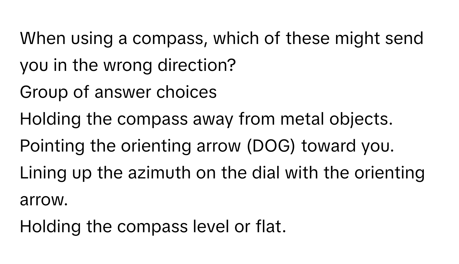 When using a compass, which of these might send you in the wrong direction?
Group of answer choices
Holding the compass away from metal objects.
Pointing the orienting arrow (DOG) ﻿toward you.
Lining up the azimuth on the dial with the orienting arrow.
Holding the compass level or flat.