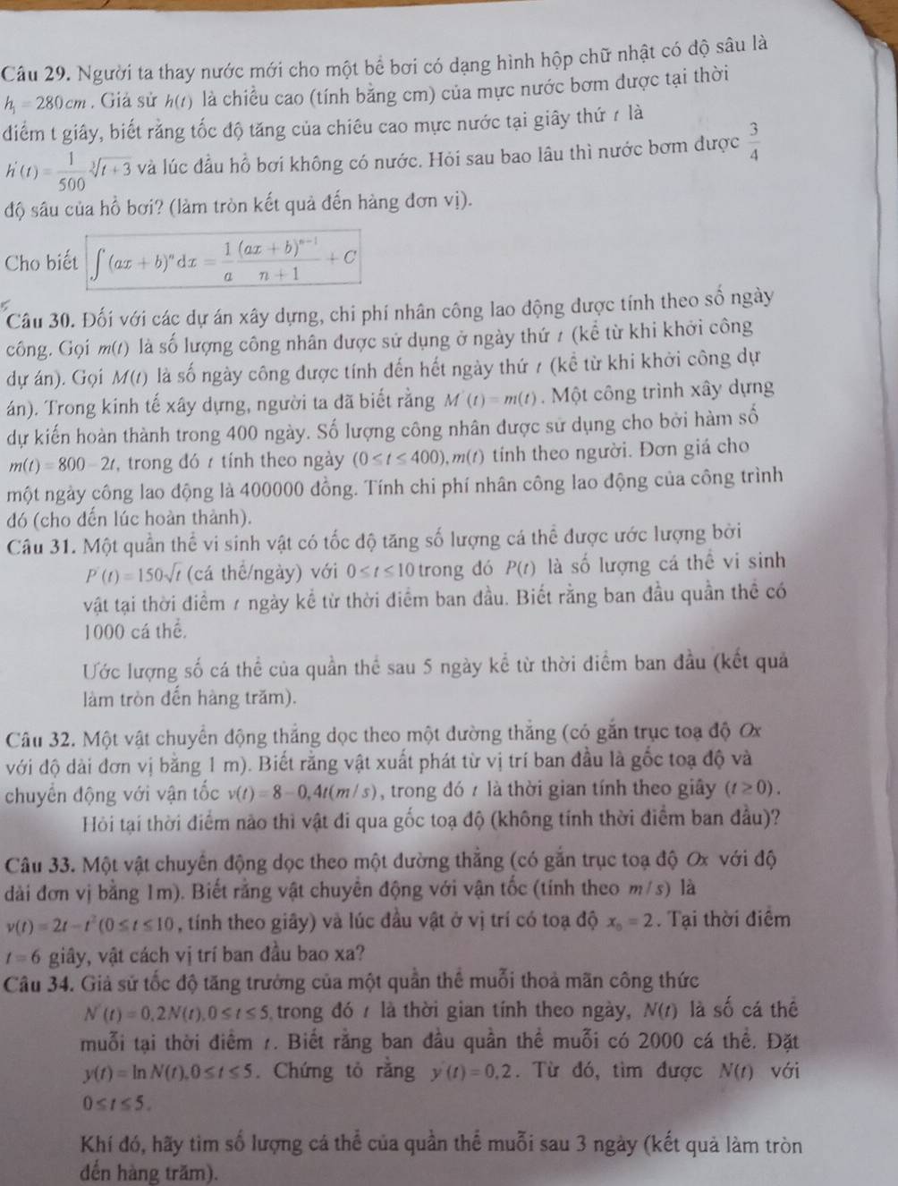 Người ta thay nước mới cho một bể bơi có dạng hình hộp chữ nhật có độ sâu là
h_1=280cm. Giả sử h(t) là chiều cao (tính bằng cm) của mực nước bơm được tại thời
điểm t giây, biết rằng tốc độ tăng của chiêu cao mực nước tại giây thứ r là
h'(t)= 1/500 sqrt[3](t+3) và lúc đầu hồ bơi không có nước. Hỏi sau bao lâu thì nước bơm được  3/4 
độ sâu của hồ bơi? (làm tròn kết quả đến hàng đơn vị).
Cho biết ∈t (ax+b)^ndx= 1/a frac (ax+b)^n-1n+1+C
Câu 30. Đối với các dự án xây dựng, chi phí nhân công lao động được tính theo số ngày
công. Gọi m(t) là số lượng công nhân được sử dụng ở ngày thứ / (kể từ khi khởi công
dự án). Gọi M(t) là số ngày công được tính đến hết ngày thứ 7 (kể từ khi khởi công dự
án). Trong kinh tế xây dựng, người ta đã biết rằng M'(t)=m(t).  Một công trình xây dựng
dự kiến hoàn thành trong 400 ngày. Số lượng công nhân được sử dụng cho bởi hàm số
m(t)=800-2t , trong đó 7 tính theo ngày (0≤ t≤ 400),m(t) tính theo người. Đơn giá cho
một ngày công lao động là 400000 đồng. Tính chi phí nhân công lao động của công trình
đó (cho đến lúc hoàn thành).
Câu 31. Một quần thể vi sinh vật có tốc độ tăng số lượng cá thể được ước lượng bởi
P'(t)=150sqrt(t) (cá thể/ngày) với 0≤ t≤ 10 trong dó P(t) là số lượng cá thể vi sinh
vật tại thời điểm 7 ngày kể từ thời điểm ban đầu. Biết rằng ban đầu quần thể có
1000 cá thể.
Ước lượng số cá thể của quần thể sau 5 ngày kể từ thời diểm ban đầu (kết quả
làm tròn đến hàng trăm).
Câu 32. Một vật chuyển động thắng dọc theo một đường thắng (có gắn trục toạ độ O
với độ dài đơn vị bằng 1 m). Biết rằng vật xuất phát từ vị trí ban đầu là gốc toạ độ và
chuyển động với vận tốc v(t)=8-0,4t(m/s) , trong đó 7 là thời gian tính theo giây (t≥ 0).
Hỏi tại thời điểm nào thì vật đi qua gốc toạ độ (không tính thời điểm ban đầu)?
Câu 33. Một vật chuyển động dọc theo một dường thắng (có gắn trục toạ độ Ox với độ
dài đơn vị bằng 1m). Biết rằng vật chuyển động với vận tốc (tính theo m/s) là
v(t)=2t-t^2(0≤ t≤ 10 , tính theo giây) và lúc đầu vật ở vị trí có toạ độ x_o=2. Tại thời điểm
t=6 giây, vật cách vị trí ban đầu bao xa?
Câu 34. Giả sử tốc độ tăng trưởng của một quần thể muỗi thoả mãn công thức
N'(t)=0,2N(t),0≤ t≤ 5 trong đó 7 là thời gian tính theo ngày, N(t) là số cá thể
muỗi tại thời điểm 1. Biết rằng ban đầu quần thể muỗi có 2000 cá thể. Đặt
y(t)=ln N(t),0≤ t≤ 5. Chứng tỏ rằng y(t)=0,2. Từ đó, tìm được N(t) với
0≤ t≤ 5.
Khí đó, hãy tìm số lượng cá thể của quần thể muỗi sau 3 ngày (kết quả làm tròn
đến hàng trăm).