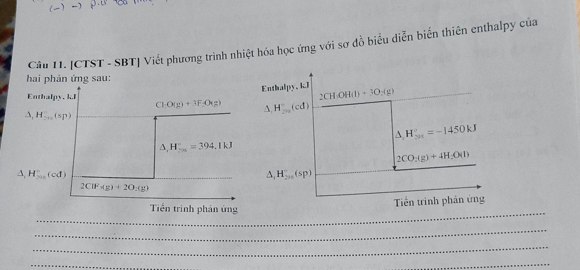 [CTST - SBT] Viết phương trình nhiệt hóa học ứng với sơ đồ biểu diễn biến thiên enthalpy của 
hai phản ứng sau: 
Enthalpy, kJ
Enthalpy. kJ
2CH_3OH(l)+3O_2(g)
Cl_2O(g)+3F_2O(g)
△ ,H_(298)°(cd)
△ _1H_(298)°(sp)
△ _rH_(298)°=-1450kJ
△ _rH_(298)°=394,1kJ
2CO_2(g)+4H_2O(l)
△ _tH_(298)°(cd)
△ _1H_(298)°(sp)
2CIF_3(g)+2O_2(g)
_ 
Tiến trình phản ứng 
Tiến trình phản ứng 
_ 
_ 
_ 
_