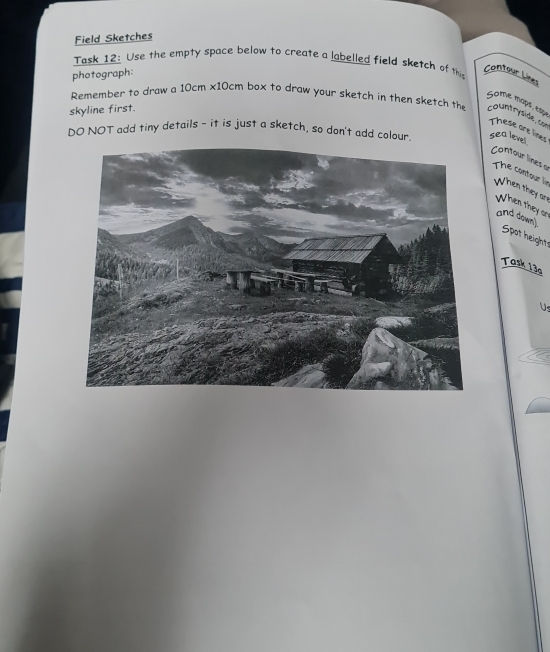 Field Sketches 
Task 12: Use the empty space below to create a labelled field sketch of thi 
photograph: 
Contour Lizes 
Gome mops, espe 
Remember to draw a 10cm* 10cm box to draw your sketch in then sketch the countryside, con 
skyline first. 
These are lines 
DO NOT add tiny details - it is just a sketch, so don't add colour. sea level 
Contour lines a The contour lin When they ar 
When they or 
and down 
Spot height= 
Task 13a 
Us