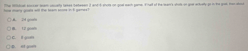 The Wildcat soccer team usually takes between 2 and 6 shots on goal each game. If half of the team's shots on goal actually go in the goal, then about
how many goals will the team score in 6 games?
A. 24 goals
B. 12 goals
C. B goals
D. 48 goals