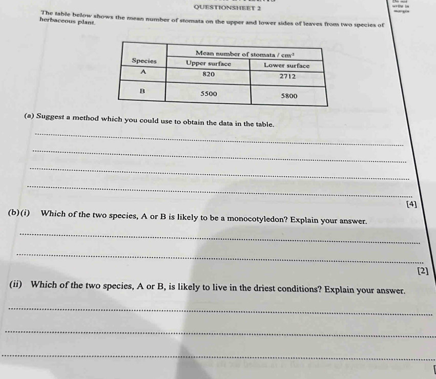 QUESTIONSHEET 2 wrthe in margin
The table below shows the mean number of stomata on the upper and lower sides of leaves from two species of
herbaceous plant.
(a) Suggest a method which you could use to obtain the data in the table.
_
_
_
_
[4]
(b)(i) Which of the two species, A or B is likely to be a monocotyledon? Explain your answer.
_
_
[2]
(ii) Which of the two species, A or B, is likely to live in the driest conditions? Explain your answer.
_
_
_