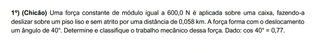 1°) (Chicão) Uma força constante de módulo igual a 600,0 N é aplicada sobre uma caixa, fazendo-a 
deslizar sobre um piso liso e sem atrito por uma distância de 0,058 km. A força forma com o deslocamento 
um ângulo de 40°. Determine e classifique o trabalho mecânico dessa força. Dado: cos 40°=0,77.